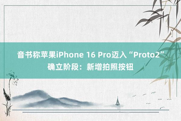 音书称苹果iPhone 16 Pro迈入“Proto2”确立阶段：新增拍照按钮