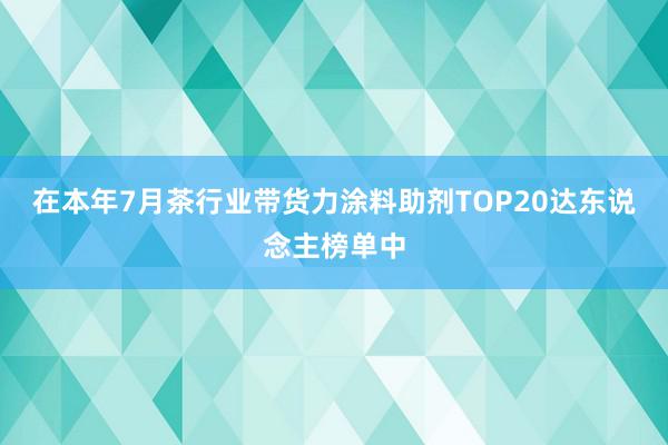 在本年7月茶行业带货力涂料助剂TOP20达东说念主榜单中